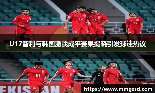 U17智利与韩国激战成平赛果揭晓引发球迷热议